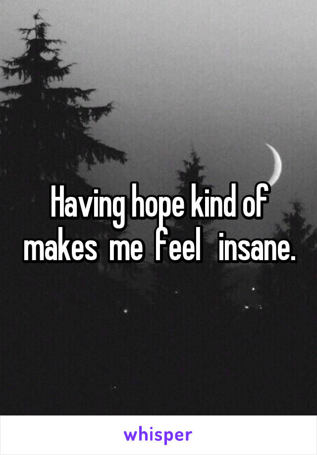 Having hope kind of makes  me  feel   insane.