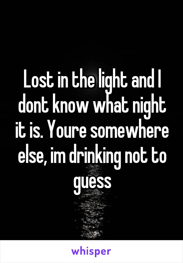 Lost in the light and I dont know what night it is. Youre somewhere else, im drinking not to guess