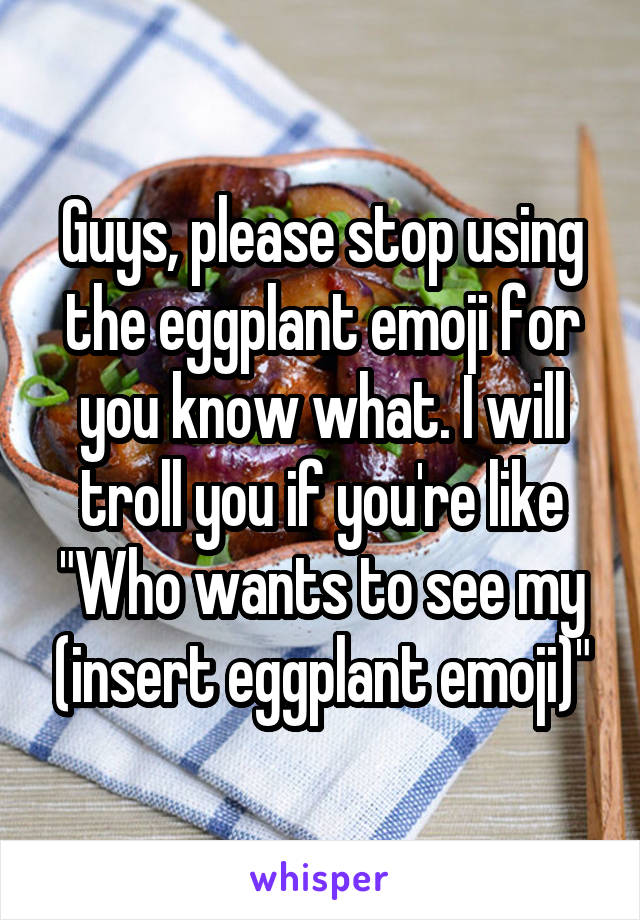 Guys, please stop using the eggplant emoji for you know what. I will troll you if you're like "Who wants to see my (insert eggplant emoji)"