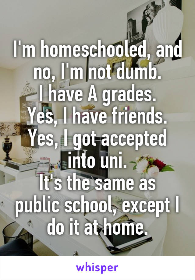 I'm homeschooled, and no, I'm not dumb.
I have A grades.
Yes, I have friends.
Yes, I got accepted into uni.
It's the same as public school, except I do it at home.