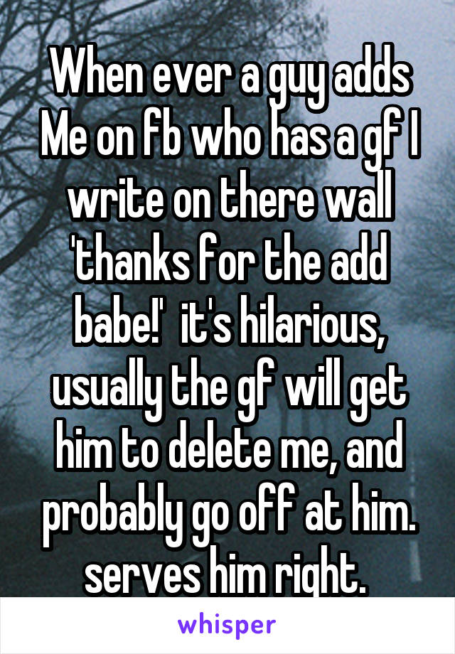 When ever a guy adds Me on fb who has a gf I write on there wall 'thanks for the add babe!'  it's hilarious, usually the gf will get him to delete me, and probably go off at him. serves him right. 