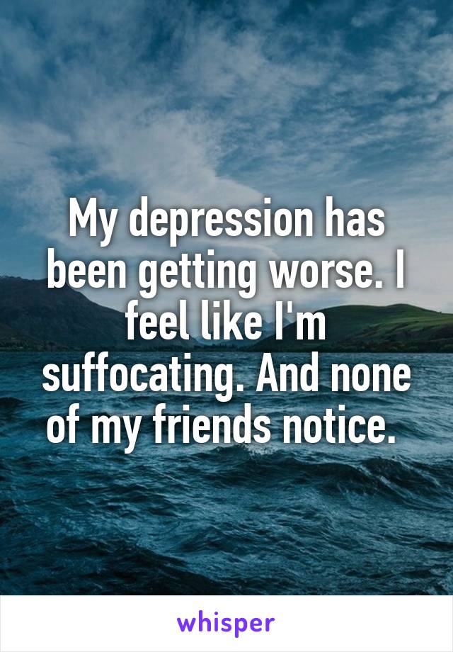 My depression has been getting worse. I feel like I'm suffocating. And none of my friends notice. 