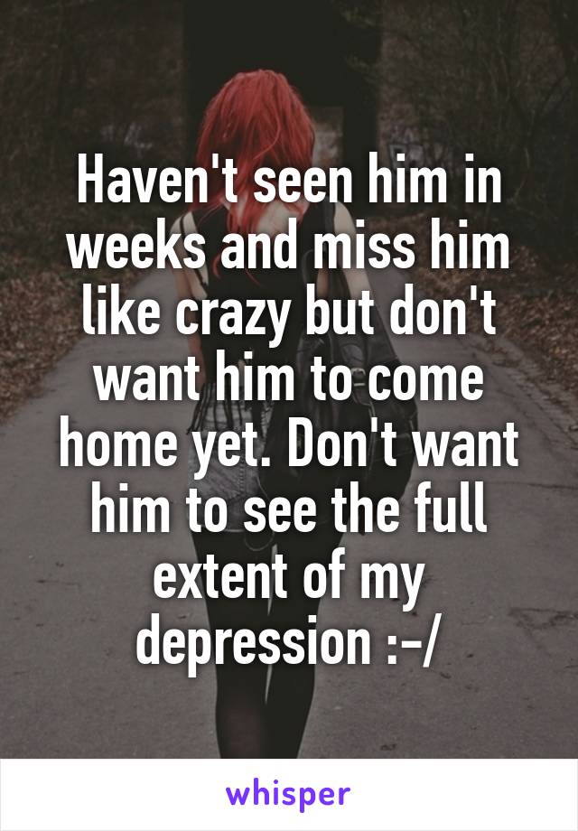 Haven't seen him in weeks and miss him like crazy but don't want him to come home yet. Don't want him to see the full extent of my depression :-/