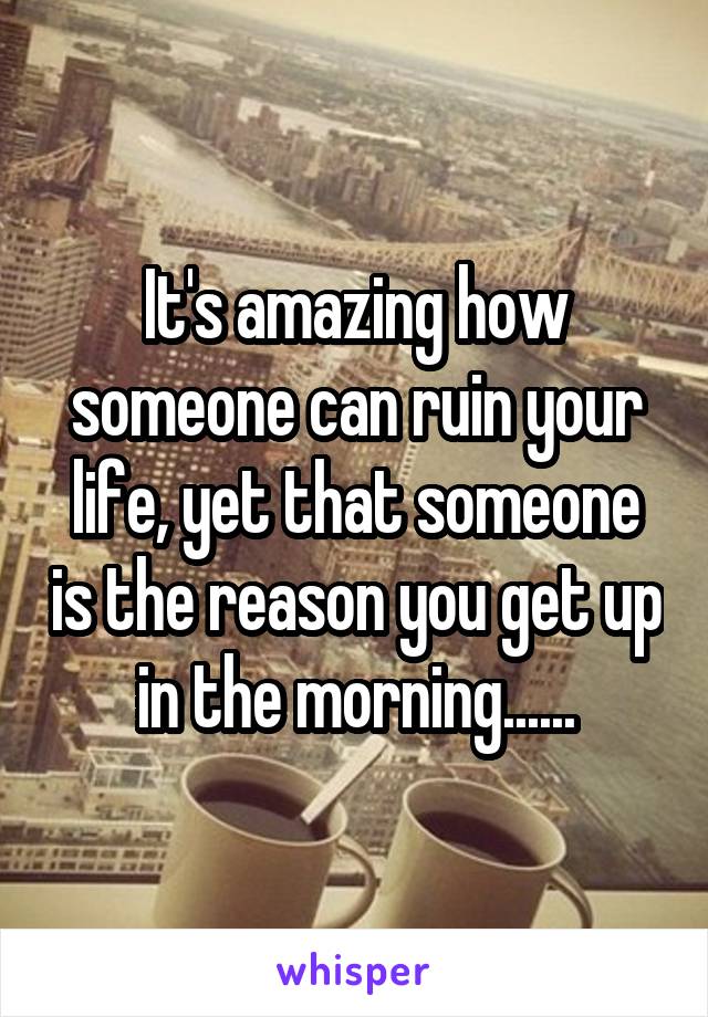 It's amazing how someone can ruin your life, yet that someone is the reason you get up in the morning......