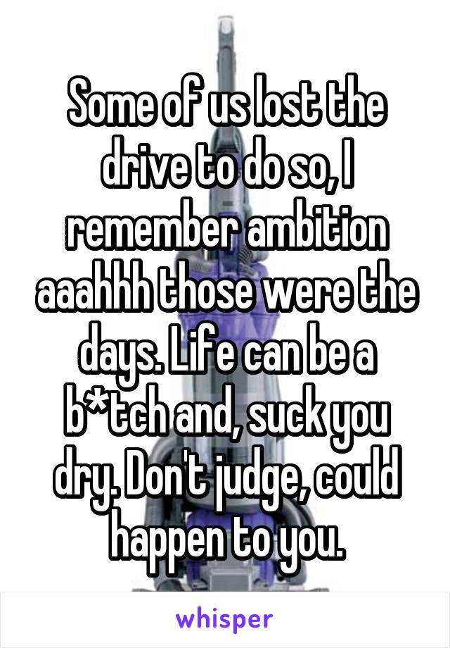 Some of us lost the drive to do so, I remember ambition aaahhh those were the days. Life can be a b*tch and, suck you dry. Don't judge, could happen to you.