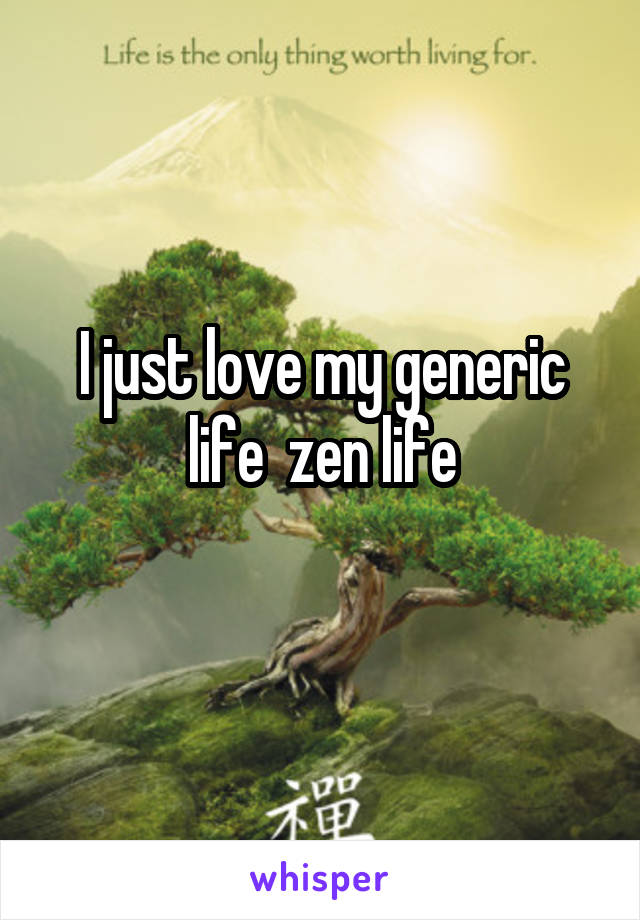 I just love my generic life  zen life
