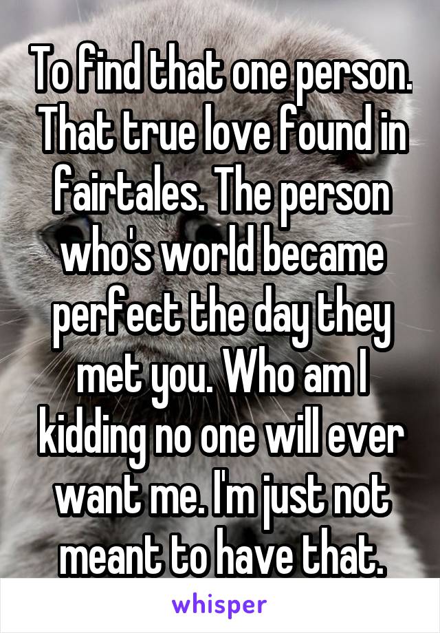 To find that one person. That true love found in fairtales. The person who's world became perfect the day they met you. Who am I kidding no one will ever want me. I'm just not meant to have that.