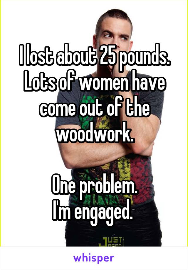 I lost about 25 pounds.
Lots of women have come out of the woodwork.

One problem.
I'm engaged. 