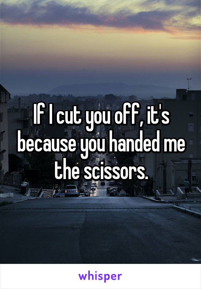 If I cut you off, it's because you handed me the scissors.