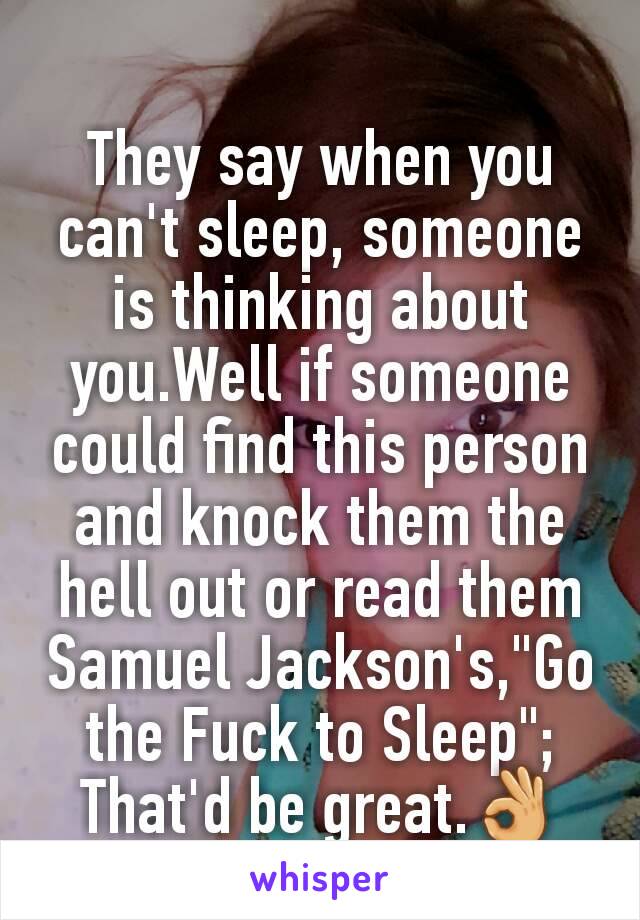 They say when you can't sleep, someone is thinking about you.Well if someone could find this person and knock them the hell out or read them Samuel Jackson's,"Go the Fuck to Sleep"; That'd be great.👌