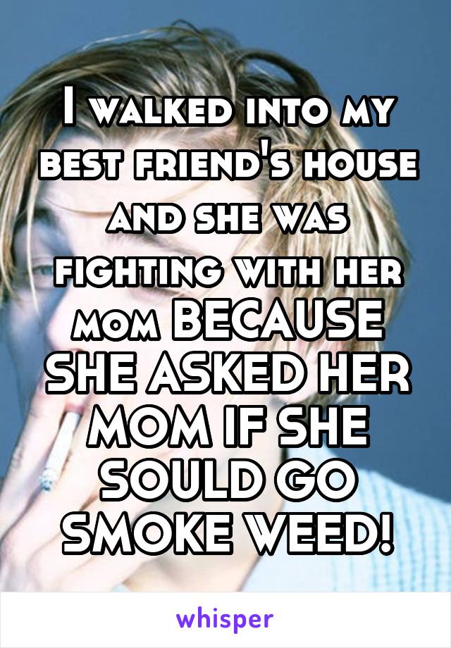 I walked into my best friend's house and she was fighting with her mom BECAUSE SHE ASKED HER MOM IF SHE SOULD GO SMOKE WEED!