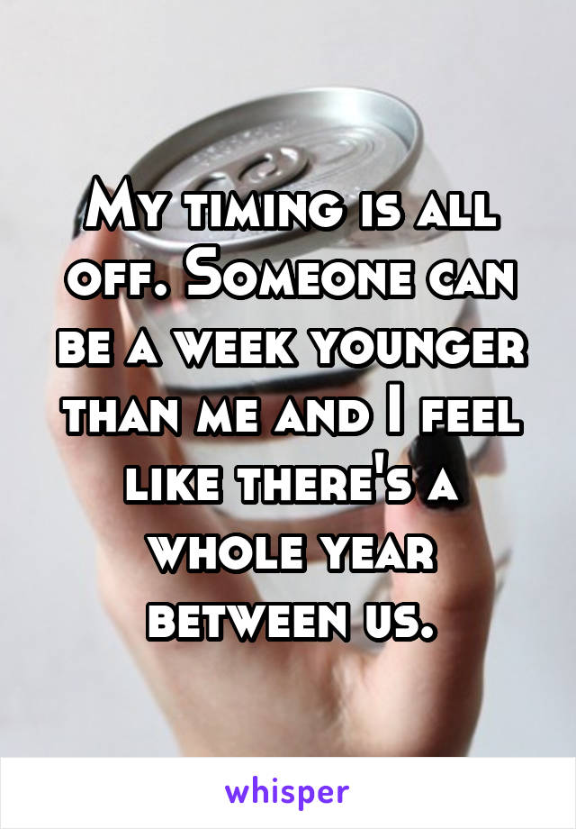 My timing is all off. Someone can be a week younger than me and I feel like there's a whole year between us.