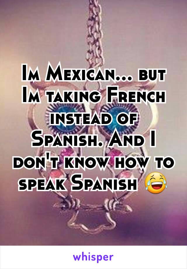 Im Mexican... but Im taking French  instead of Spanish. And I don't know how to speak Spanish 😂
