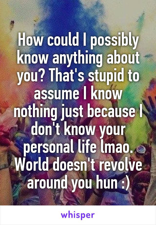 How could I possibly know anything about you? That's stupid to assume I know nothing just because I don't know your personal life lmao. World doesn't revolve around you hun :)