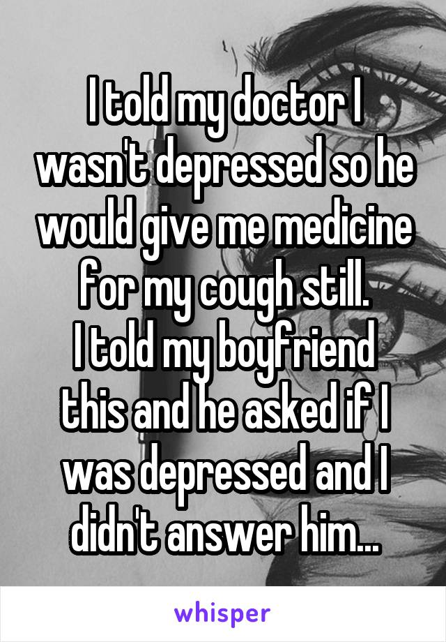 I told my doctor I wasn't depressed so he would give me medicine for my cough still.
I told my boyfriend this and he asked if I was depressed and I didn't answer him...