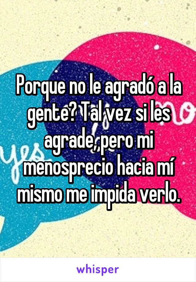 Porque no le agradó a la gente? Tal vez si les agrade, pero mi menosprecio hacia mí mismo me impida verlo.