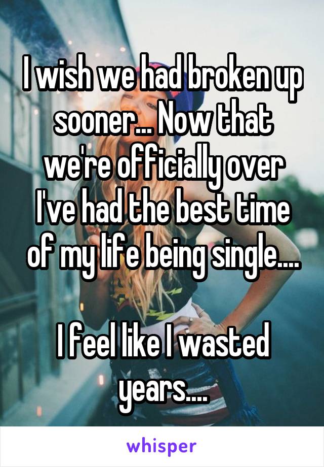 I wish we had broken up sooner... Now that we're officially over I've had the best time of my life being single....

I feel like I wasted years....