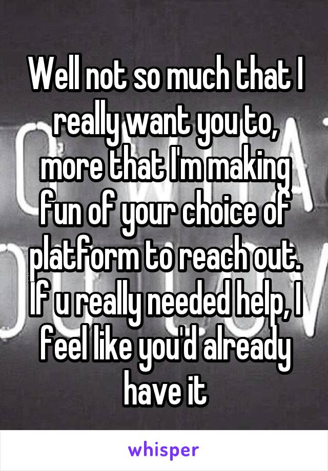 Well not so much that I really want you to, more that I'm making fun of your choice of platform to reach out. If u really needed help, I feel like you'd already have it