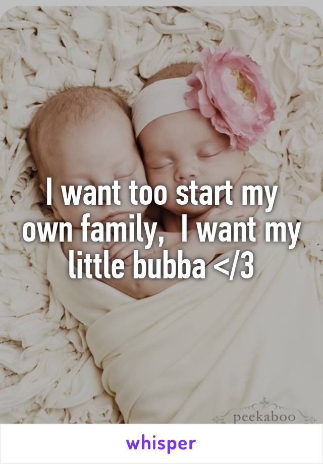 I want too start my own family,  I want my little bubba </3