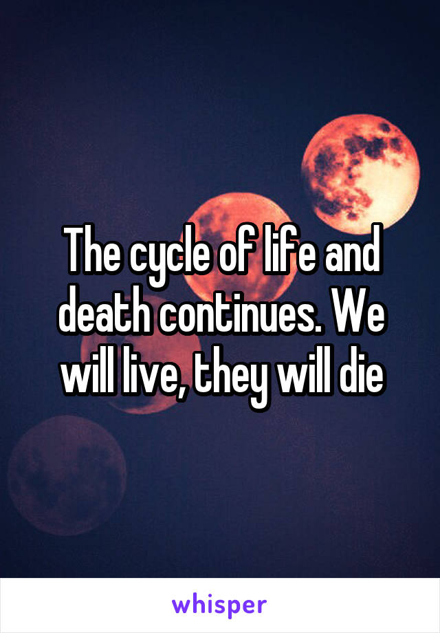 The cycle of life and death continues. We will live, they will die