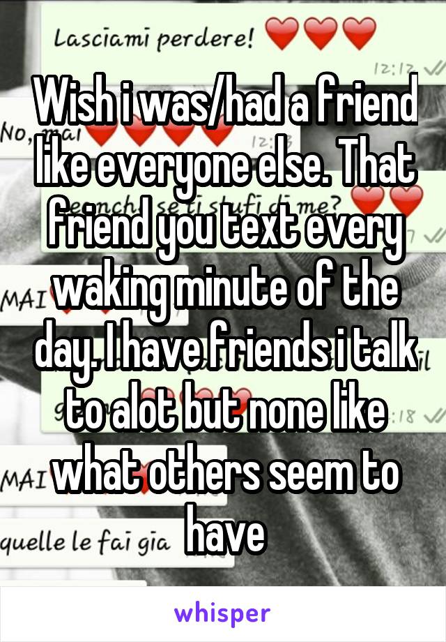 Wish i was/had a friend like everyone else. That friend you text every waking minute of the day. I have friends i talk to alot but none like what others seem to have