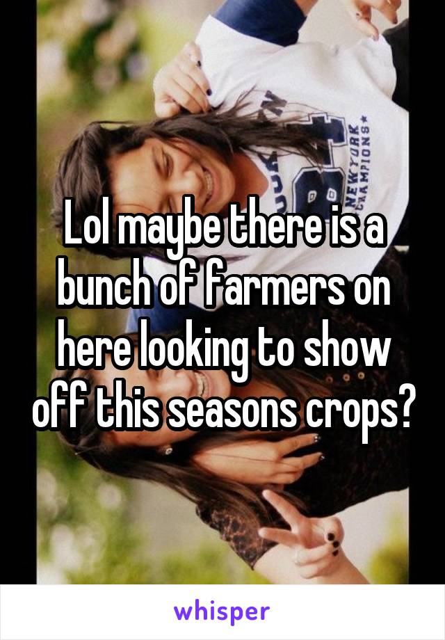 Lol maybe there is a bunch of farmers on here looking to show off this seasons crops?