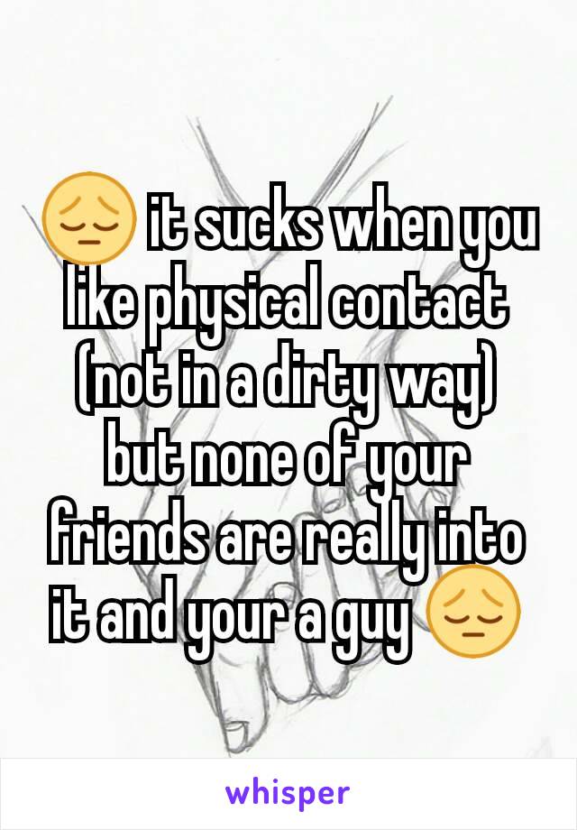 😔 it sucks when you like physical contact (not in a dirty way) but none of your friends are really into it and your a guy 😔