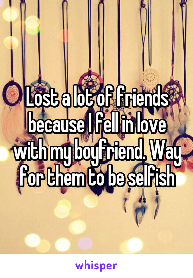 Lost a lot of friends because I fell in love with my boyfriend. Way for them to be selfish