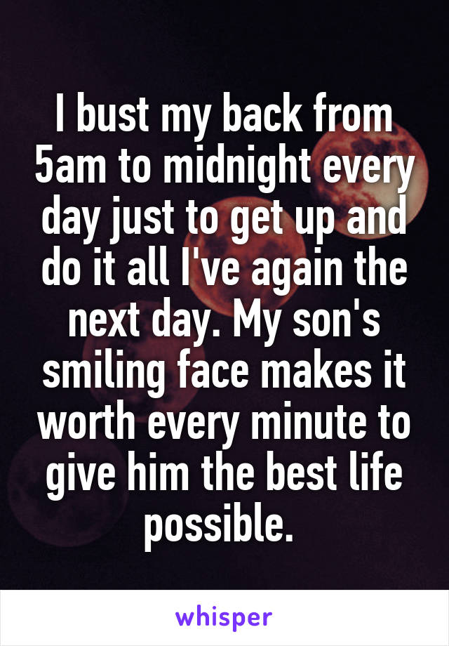 I bust my back from 5am to midnight every day just to get up and do it all I've again the next day. My son's smiling face makes it worth every minute to give him the best life possible. 