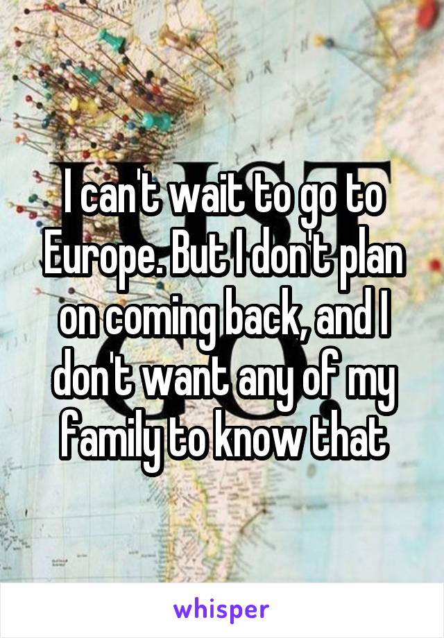 I can't wait to go to Europe. But I don't plan on coming back, and I don't want any of my family to know that