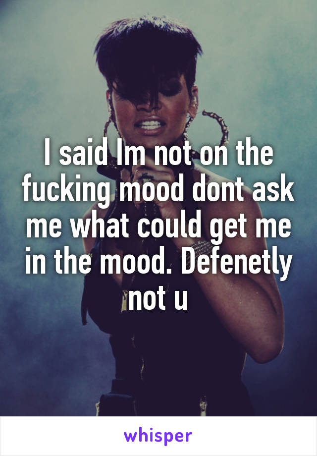 I said Im not on the fucking mood dont ask me what could get me in the mood. Defenetly not u