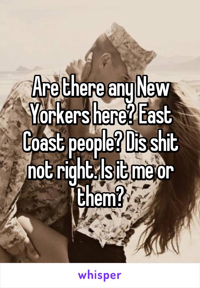 Are there any New Yorkers here? East Coast people? Dis shit not right. Is it me or them?