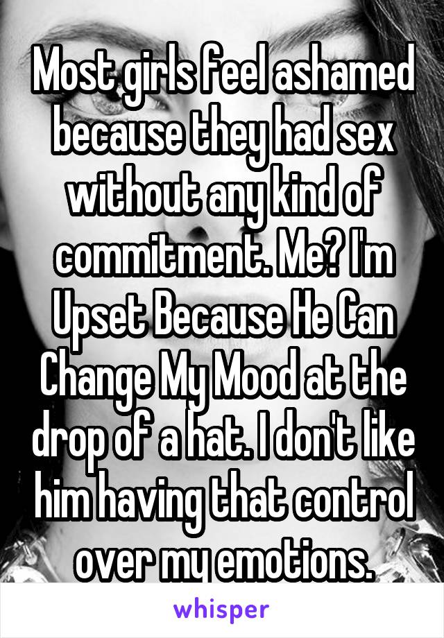 Most girls feel ashamed because they had sex without any kind of commitment. Me? I'm Upset Because He Can Change My Mood at the drop of a hat. I don't like him having that control over my emotions.