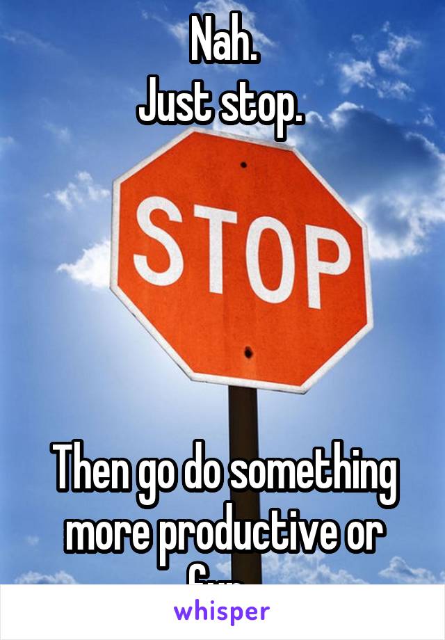 Nah.
Just stop. 





Then go do something more productive or fun. 