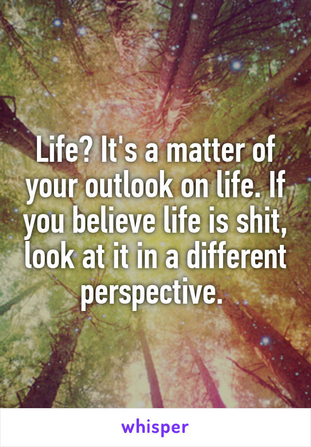 Life? It's a matter of your outlook on life. If you believe life is shit, look at it in a different perspective. 