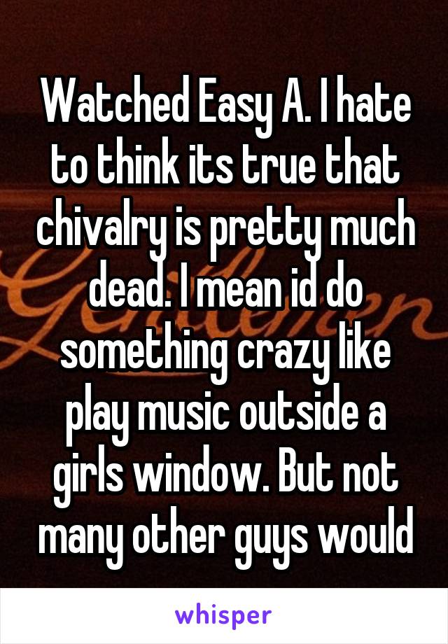 Watched Easy A. I hate to think its true that chivalry is pretty much dead. I mean id do something crazy like play music outside a girls window. But not many other guys would