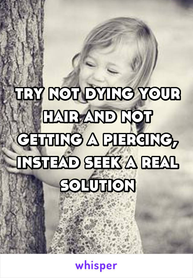 try not dying your hair and not getting a piercing, instead seek a real solution