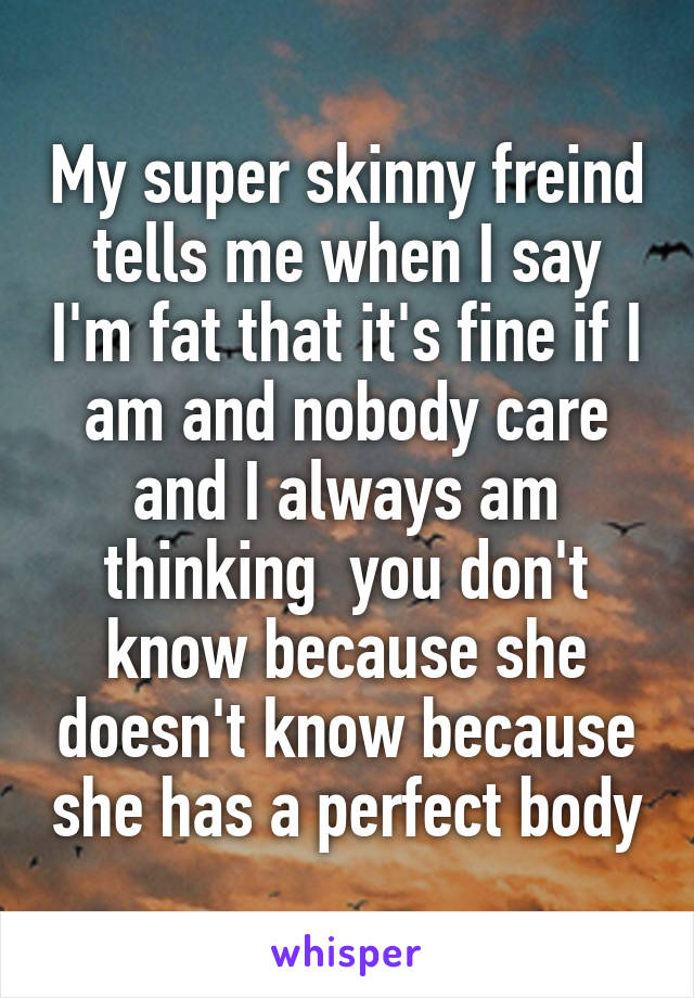 My super skinny freind tells me when I say I'm fat that it's fine if I am and nobody care and I always am thinking  you don't know because she doesn't know because she has a perfect body