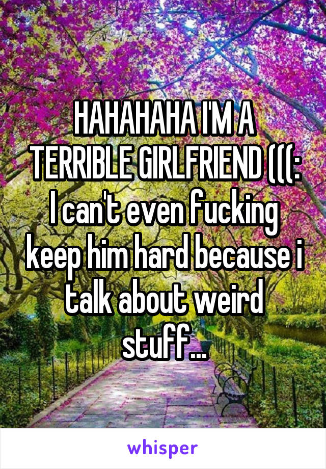 HAHAHAHA I'M A TERRIBLE GIRLFRIEND (((:
I can't even fucking keep him hard because i talk about weird stuff...