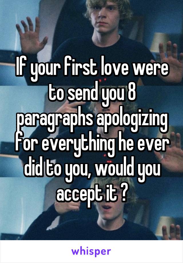 If your first love were to send you 8 paragraphs apologizing for everything he ever did to you, would you accept it ?