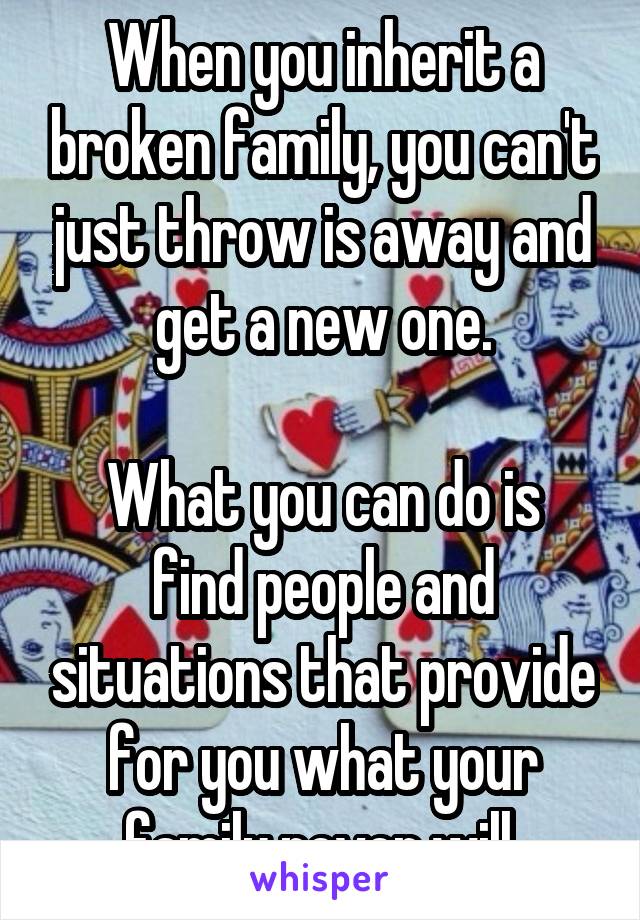 When you inherit a broken family, you can't just throw is away and get a new one.

What you can do is find people and situations that provide for you what your family never will.