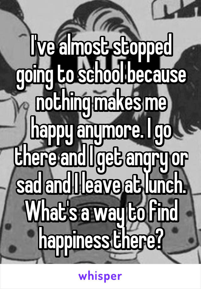 I've almost stopped going to school because nothing makes me happy anymore. I go there and I get angry or sad and I leave at lunch. What's a way to find happiness there?