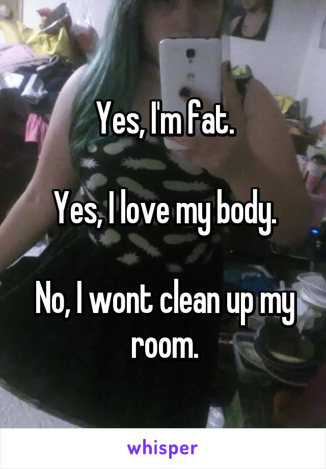 Yes, I'm fat.

Yes, I love my body.

No, I wont clean up my room.