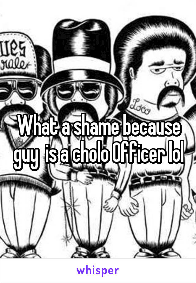 What a shame because guy  is a cholo Officer lol