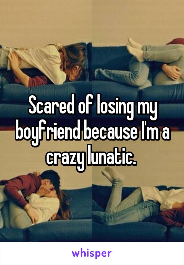 Scared of losing my boyfriend because I'm a crazy lunatic. 