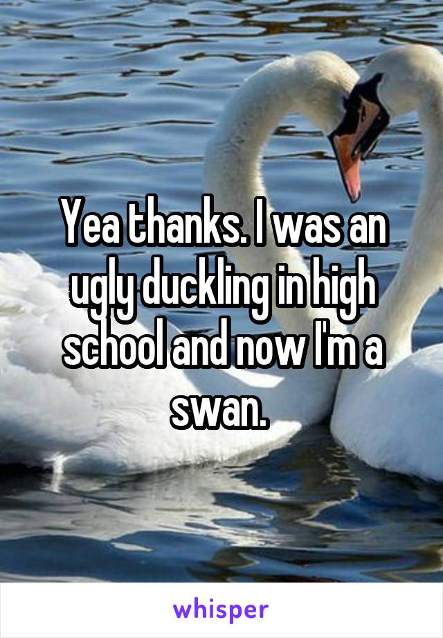 Yea thanks. I was an ugly duckling in high school and now I'm a swan. 