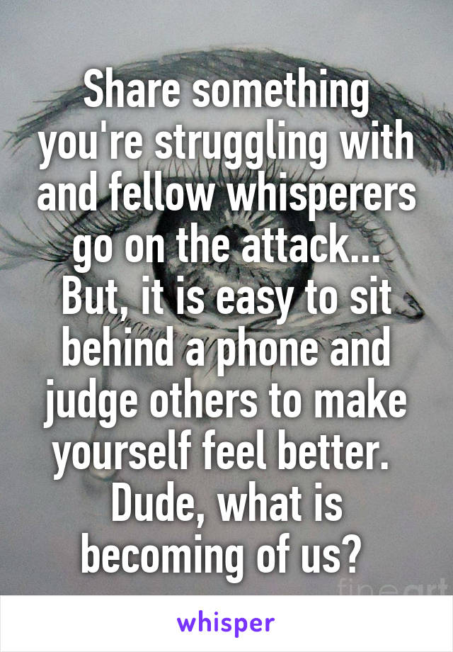 Share something you're struggling with and fellow whisperers go on the attack...
But, it is easy to sit behind a phone and judge others to make yourself feel better. 
Dude, what is becoming of us? 