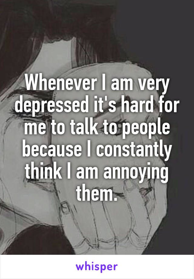 Whenever I am very depressed it's hard for me to talk to people because I constantly think I am annoying them.