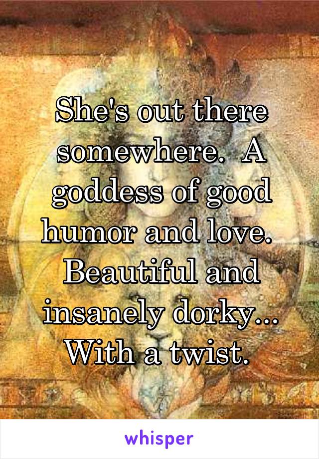 She's out there somewhere.  A goddess of good humor and love.  Beautiful and insanely dorky... With a twist. 