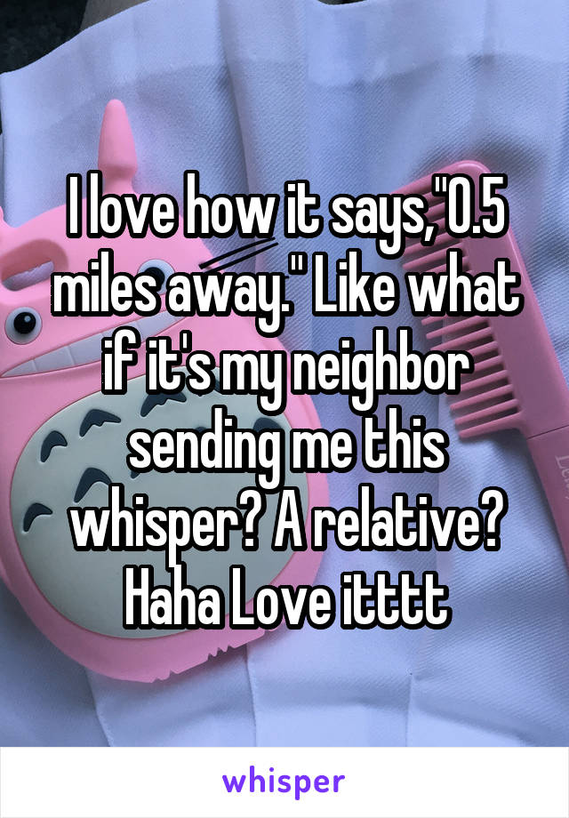 I love how it says,"0.5 miles away." Like what if it's my neighbor sending me this whisper? A relative? Haha Love itttt